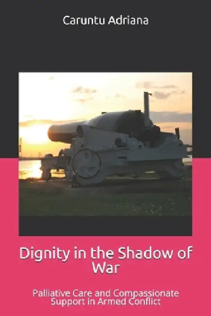 Dignity in the Shadow of War: Palliative Care and Compassionate Support in Armed Conflict by Caruntu Adriana