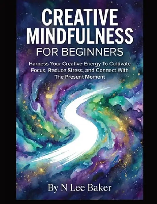 Creative Mindfulness For Beginners: Harness Your Creative Energy To Cultivate Focus, Reduce Stress, and Connect With The Present Moment by N. Lee Baker, Stress Free Press