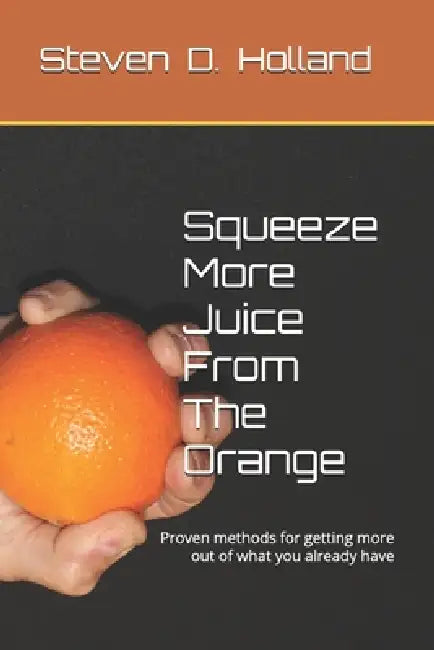 Squeeze More Juice From The Orange: Proven methods for getting more out of what you already have by Steven D. Holland