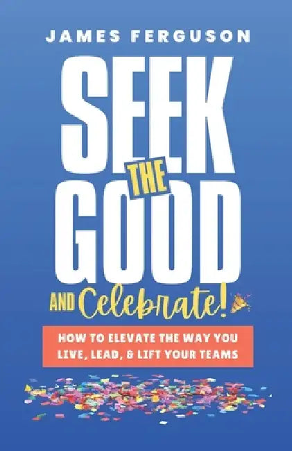 Seek the Good & Celebrate: How to Elevate the way you Live, Lead, and Lift Your Teams by James Ferguson