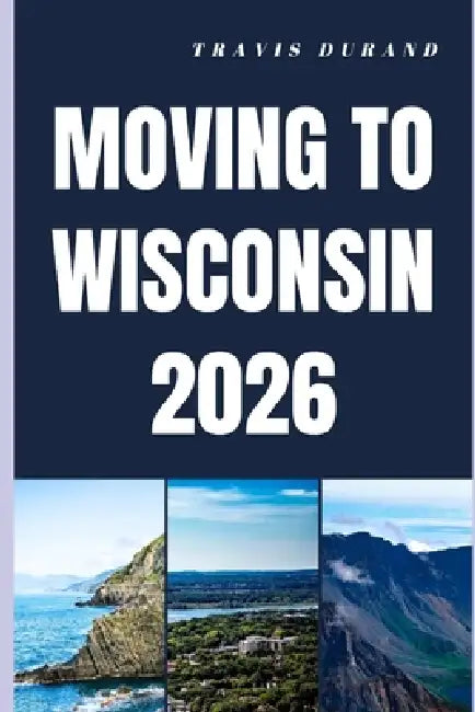 Moving to Wisconsin 2026: From Planning Your Move to Thriving in Wisconsin's Communities by Travis Durand