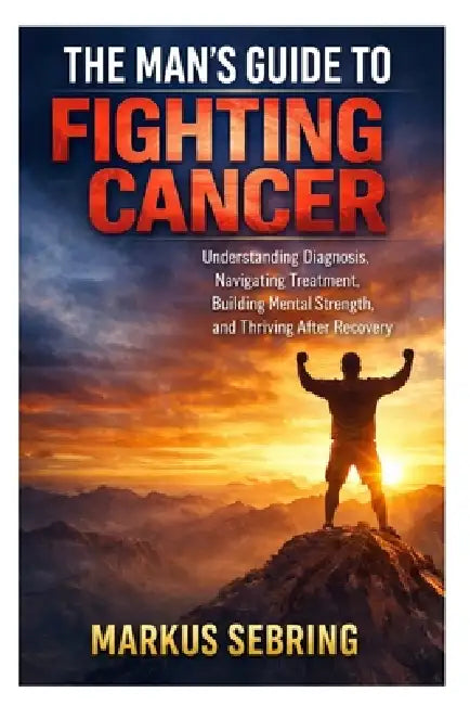 The Man's Guide to Fighting Cancer: Understanding Diagnosis, Navigating Treatment, Building Mental Strength, and Thriving After Recovery by Markus Sebring