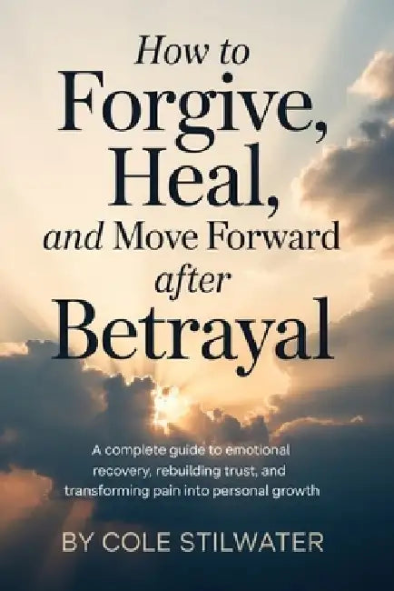 How to Forgive, Heal, and Move Forward After Betrayal: A Complete Guide to Emotional Recovery, Rebuilding Trust, and Transforming Pain into Personal G by Cole Stilwater