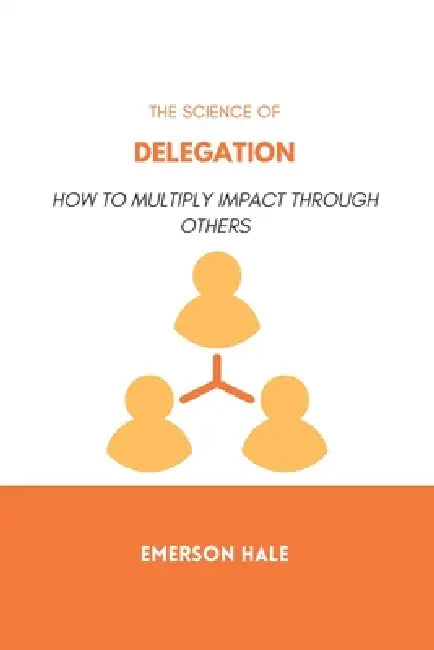 The Science of Delegation: How to Multiply Impact Through Others by Emerson Hale