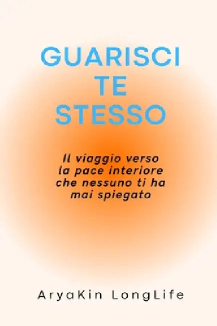 Guarisci Te Stesso: Il viaggio verso la pace interiore che nessuno ti ha mai spiegato... by Aryakin Longlife