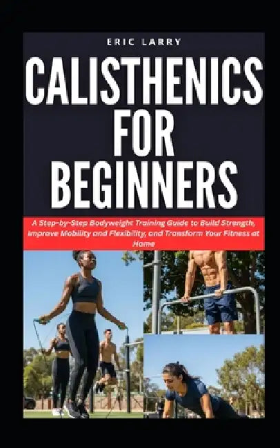 Calisthenics for Beginners: A Step-by-Step Bodyweight Training Guide to Build Strength, Improve Mobility and Flexibility, and Transform Your Fitness a by Eric Larry