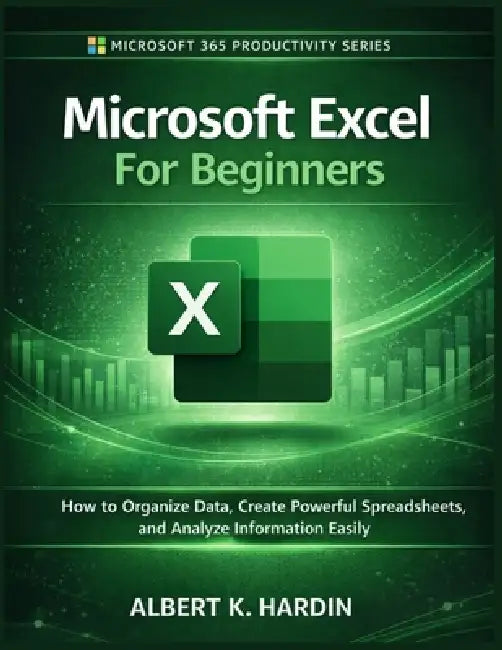 Microsoft Excel For Beginners: How to Organize Data, Create Powerful Spreadsheets and Analyze Information Easily by Albert K. Hardin