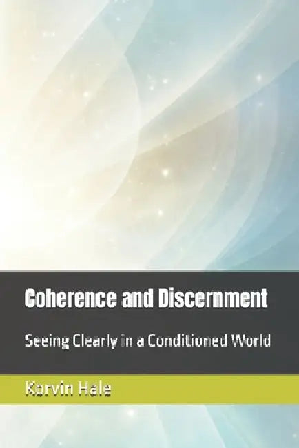 Coherence and Discernment: Seeing Clearly in a Conditioned World by Korvin Hale