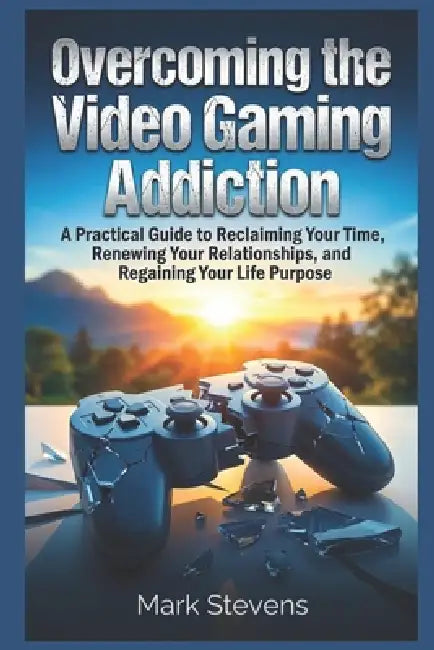 Overcoming the Video Gaming Addiction: A Practical Guide to Reclaiming Your Time, Renewing Your Relationships, and Regaining Your Life Purpose by Mark Stevens