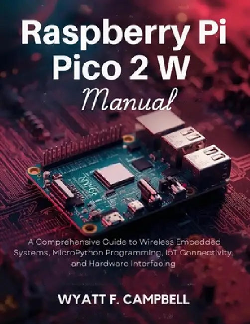 Raspberry Pi Pico 2 W Manual: A Comprehensive Guide to Wireless Embedded Systems, MicroPython Programming, IoT Connectivity, and Hardware Interfacing by Wyatt F. Campbell