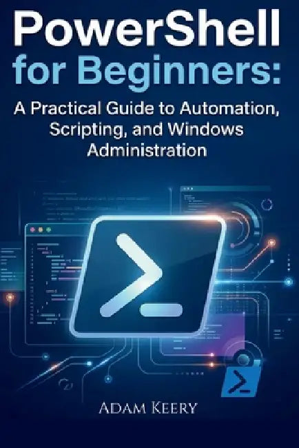 PowerShell for Beginners: A Practical Guide to Automation, Scripting, and Windows Administration by Adam Keery