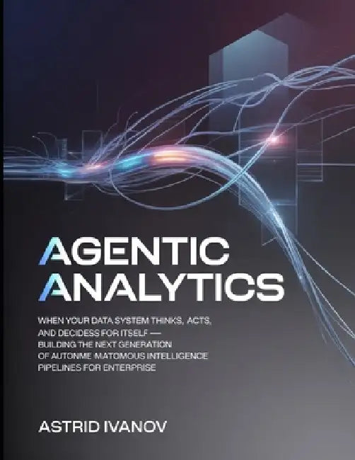 Agentic Analytics: When Your Data System Thinks, Acts, and Decides for Itself - Building the Next Generation of Autonomous Intelligence Pipelines for by Lauren M. Brooks, Shivani Sharma, Claire Weston