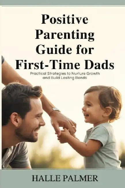Positive Parenting Guide for First-Time Dads: Practical Strategies to Nurture Growth and Build Lasting Bonds by Halle Palmer