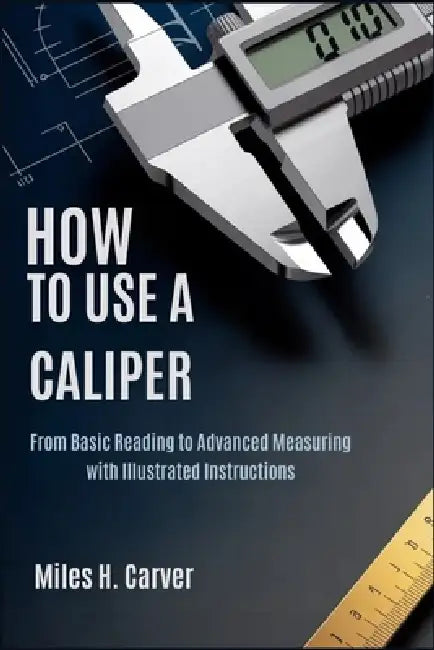 How to Use a Caliper: From Basic Reading to Advanced Measuring with Illustrated Instructions by Miles H. Carver