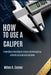 How to Use a Caliper: From Basic Reading to Advanced Measuring with Illustrated Instructions by Miles H. Carver