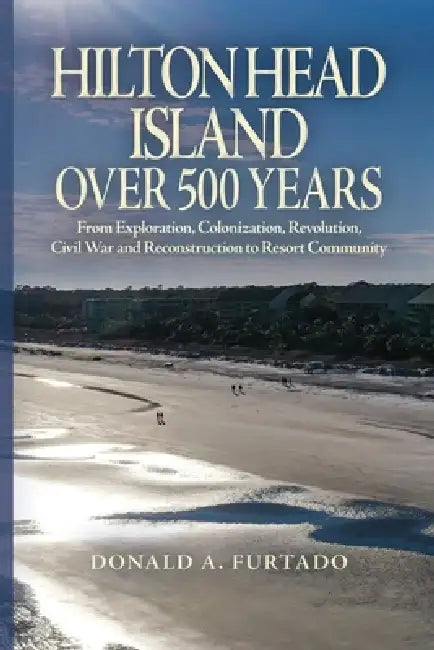 Hilton Head Island Over 500 Years: From Exploration, Colonization, Revolution, Civil War and Reconstruction to Resort Community by Donald A. Furtado