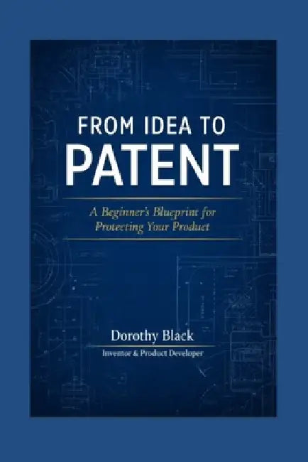 From Idea to Patent: A Beginner's Blueprint for Protecting Your Product by Dorothy Black