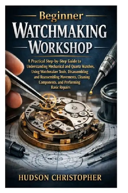 Beginner Watchmaking Workshop: A Practical Step-by-Step Guide to Understanding Mechanical and Quartz Watches, Using Watchmaker Tools, Disassembling an by Hudson Christopher