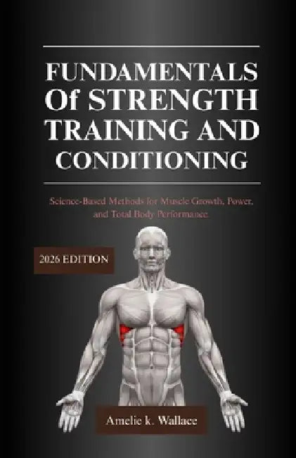 FUNDAMENTALS Of STRENGTH TRAINING and CONDITIONING 2026 EDITION: Science-Based Methods for Muscle Growth, Power, and Total Body Performance by Amelie K. Wallace