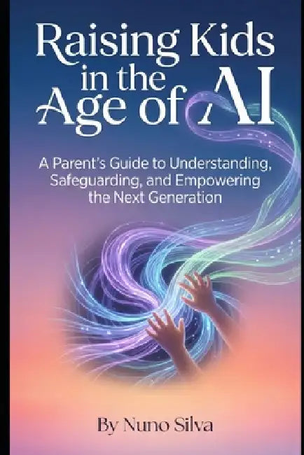 Raising Kids in the Age of AI: A Parent's Guide to Understanding, Safeguarding, and Empowering the Next Generation by Nuno Silva
