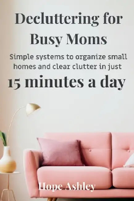 Decluttering for busy moms: Simple systems to organize small homes and clear clutter in just 15 minutes a day by Hope Ashley
