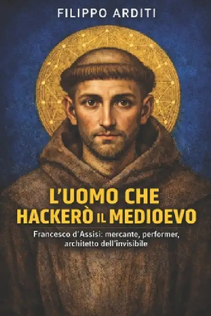 L'Uomo Che Hackerò Il Medioevo: Francesco d'Assisi: mercante, performer, architetto dell'invisibile by Filippo Arditi