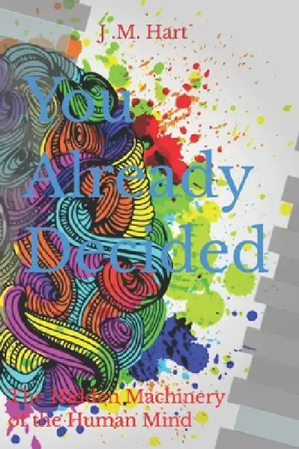 You Already Decided: The Hidden Machinery of the Human Mind by J. M. Hart