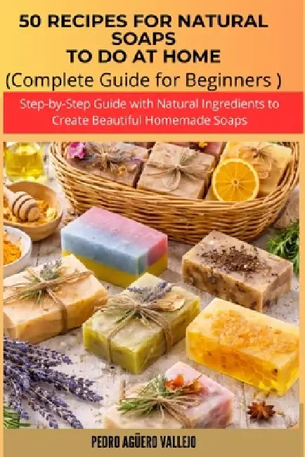 50 Recipes for Natural Soaps to Do at Home: Complete Guide for Beginners Step-by-Step Guide with Natural Ingredients to Create Beautiful Homemade Soap by Pedro Agüero Vallejo