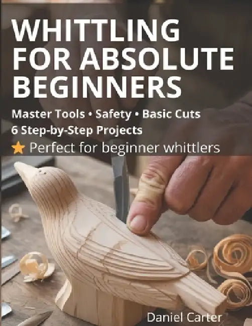 Whittling For Absolute Beginners: The Complete Starter Guide To Tools, Safety, Basic Cuts And Easy Step-By-Step Projects by Daniel Carter