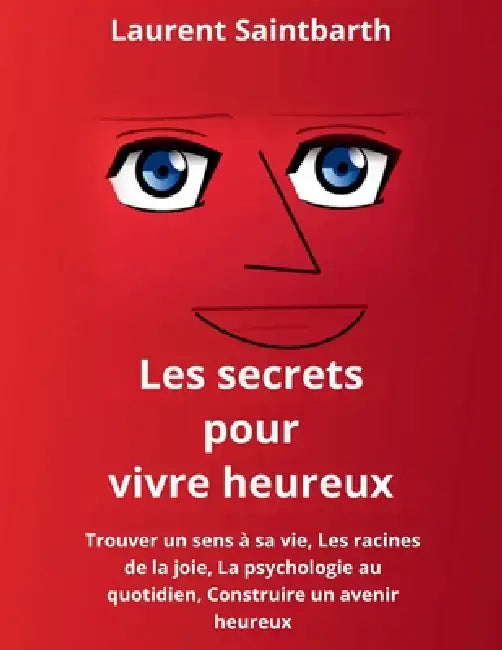 Les secrets pour vivre heureux: Trouver un sens à sa vie, Les racines de la joie, La psychologie au quotidien, Construire un avenir heureux by Laurent Saintbarth