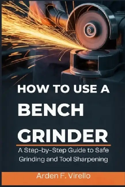 How to Use a Bench Grinder: A Step-by-Step Guide to Safe Grinding and Tool Sharpening by Arden F. Virello