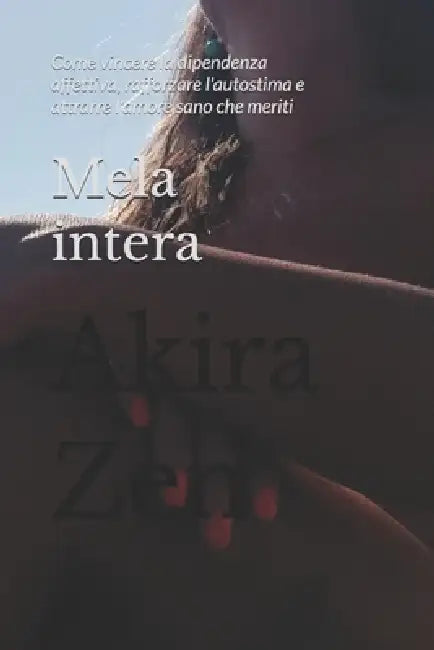 Mela intera: Come vincere la dipendenza affettiva, rafforzare l'autostima e attrarre l'amore sano che meriti by Akira Zen