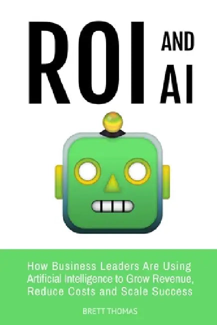 ROI and AI: How Business Leaders Are Using Artificial Intelligence to Grow Revenue, Reduce Costs and Scale Success by Brett Thomas