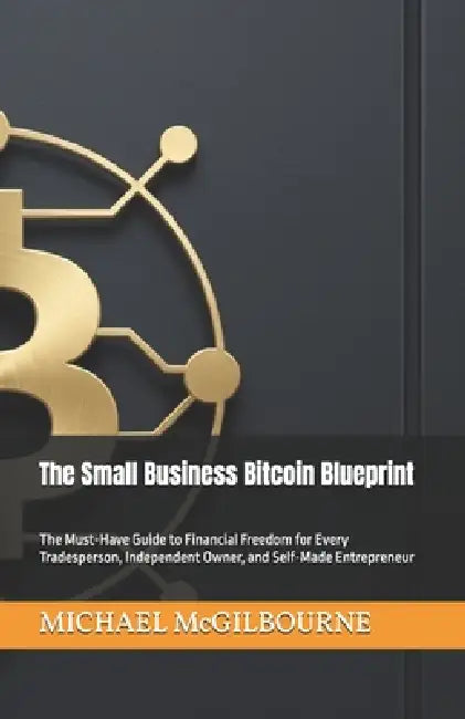 The Small Business Bitcoin Blueprint: The Must-Have Guide to Financial Freedom for Every Tradesperson, Independent Owner, and Self-Made Entrepreneur by Michael McGilbourne