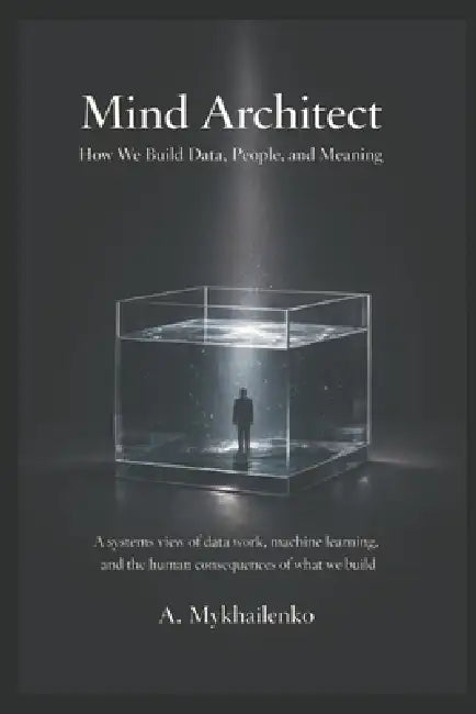 Mind Architect: How We Build Data, People, and Meaning: A systems view of data work, machine learning, and the human consequences of what we build by Anastasiia Mykhailenko