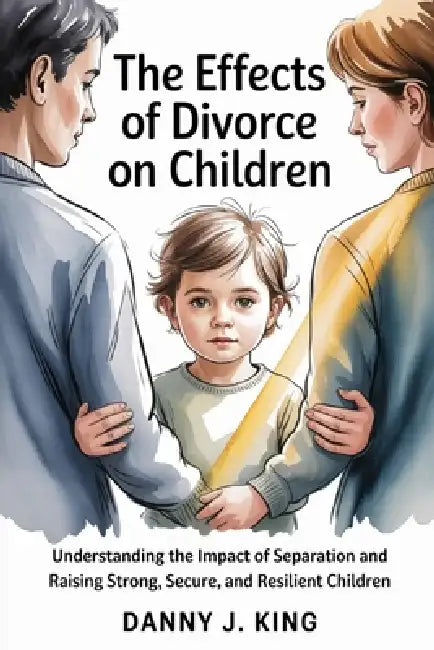 The Effects of Divorce on Children: Understanding the Impact of Separation and Raising Strong, Secure, and Resilient Children by Danny J. King
