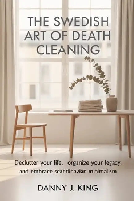 The Swedish Art of Death Cleaning: Declutter Your Life, Organize Your Legacy, and Embrace Scandinavian Minimalism by Danny J. King