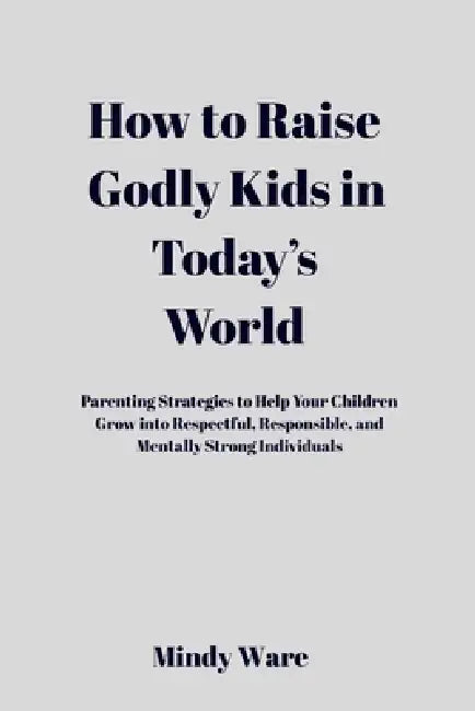 How to Raise Godly Kids in Today's World: Parenting Strategies To Help Your Children Grow Into Respectful, Responsible, and Mentally Strong Individual by Mindy Ware