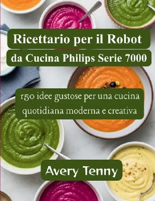 Ricettario per il Robot da Cucina Philips Serie 7000: 150 idee gustose per una cucina quotidiana moderna e creativa by Avery Tenny