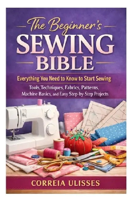The Beginner's Sewing Bible: Everything You Need to Know to Start Sewing: Tools, Techniques, Fabrics, Patterns, Machine Basics, and Easy Step-by-Step by Correia Ulisses