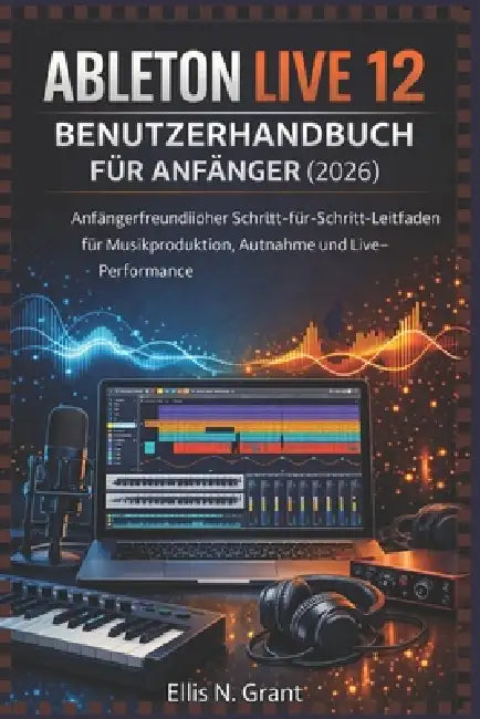 Ableton Live 12 Benutzerhandbuch Für Anfänger (2026): Anfängerfreundlicher Schritt-für-Schritt-Leitfaden für Musikproduktion, Aufnahme und Live-Perfor by Ellis N. Grant