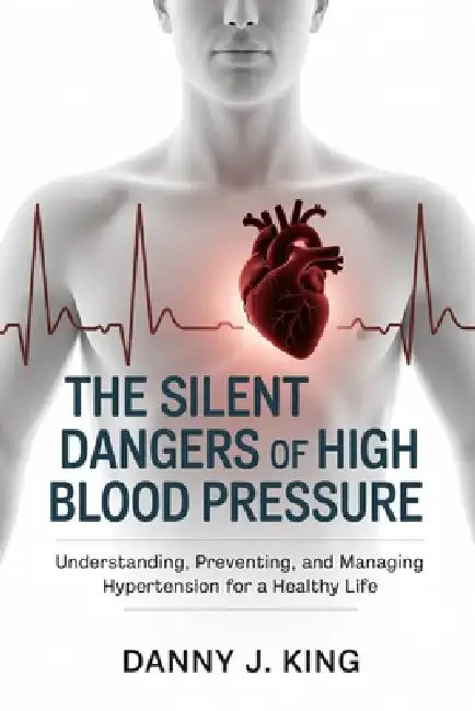 The Silent Dangers of High Blood Pressure: Understanding, Preventing, and Managing Hypertension for a Healthy Life by Danny J. King