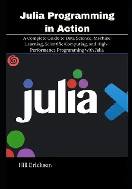 Julia Programming in Action: A Complete Guide to Data Science, Machine Learning, Scientific Computing, and High-Performance Programming with Julia by Hill Erickson
