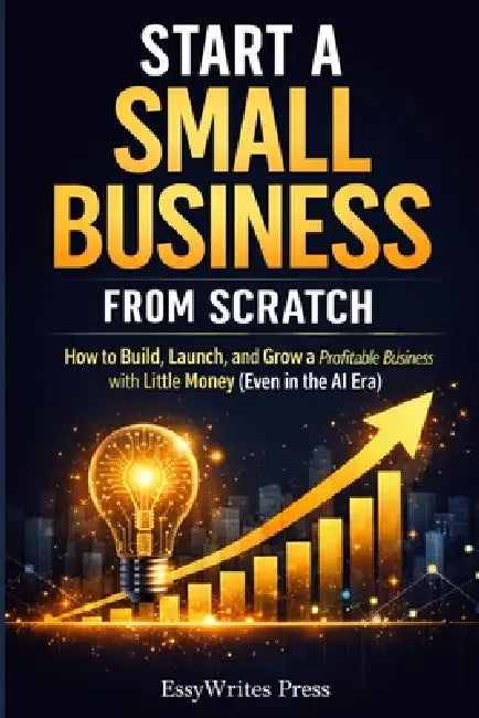 Start a Small Business from Scratch: How to Build, Launch, and Grow a Profitable Business with Little Money (Even in the AI Era) by Essywrites Press
