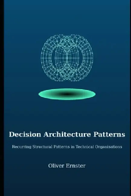 Decision Architecture Patterns: Recurring Structural Patterns in Technical Organisations by Oliver Ernster