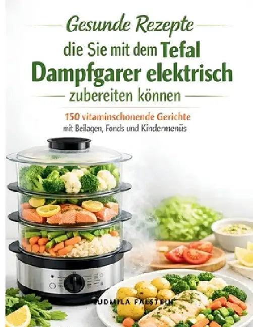 Gesunde Rezepte die Sie mit dem Tefal Dampfgarer elektrisch zubereiten können: 150 vitaminschonende Gerichte mit Beilagen, Fonds und Kindermenüs by Ludmila Falstein