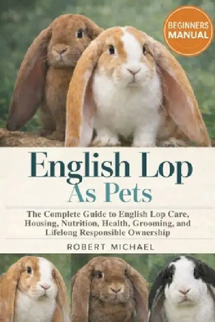 English Lop as Pets: The Complete Guide to English Lop Care, Housing, Nutrition, Health, Grooming, and Lifelong Responsible Ownership by Robert Michael