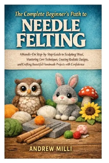 The Complete Beginner's Path to Needle Felting: A Hands-On Step-by-Step Guide to Sculpting Wool, Mastering Core Techniques, Creating Realistic Designs by Andrew MILLI