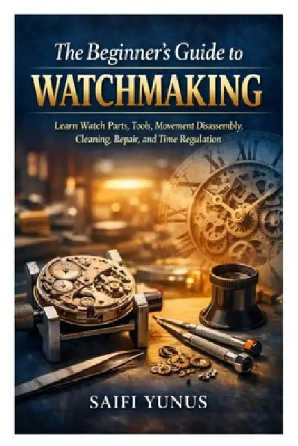 The Beginner's Guide to Watchmaking: Learn Watch Parts, Tools, Movement Disassembly, Cleaning, Repair, and Time Regulation by Saifi Yunus