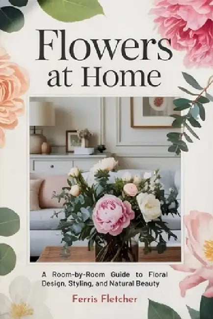 Flowers at Home: A Room-by-Room Guide to Floral Design, Styling, and Natural Beauty by Ferris Fletcher